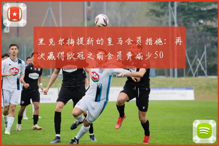 里克尔梅提新的皇马会员措施：再次赢得欧冠之前会员费减少50