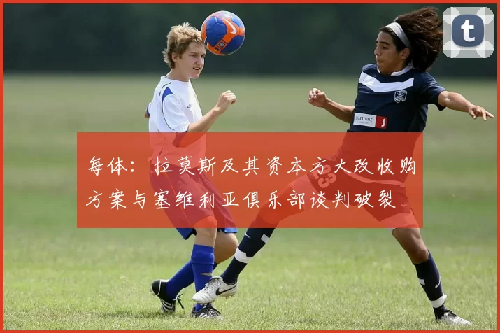 每体：拉莫斯及其资本方大改收购方案与塞维利亚俱乐部谈判破裂