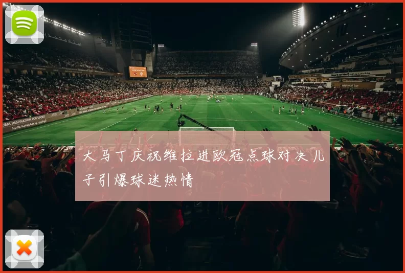 大马丁庆祝维拉进欧冠点球对决儿子引爆球迷热情